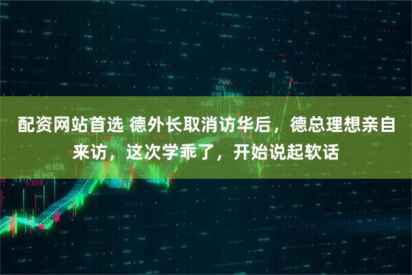 配资网站首选 德外长取消访华后，德总理想亲自来访，这次学乖了，开始说起软话