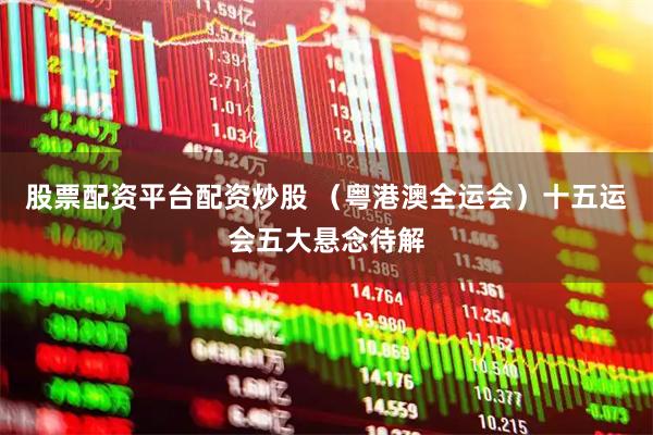 股票配资平台配资炒股 （粤港澳全运会）十五运会五大悬念待解