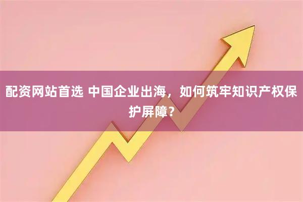 配资网站首选 中国企业出海，如何筑牢知识产权保护屏障？