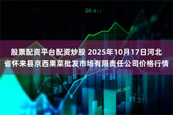 股票配资平台配资炒股 2025年10月17日河北省怀来县京西果菜批发市场有限责任公司价格行情