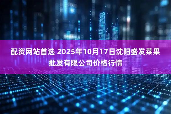 配资网站首选 2025年10月17日沈阳盛发菜果批发有限公司价格行情