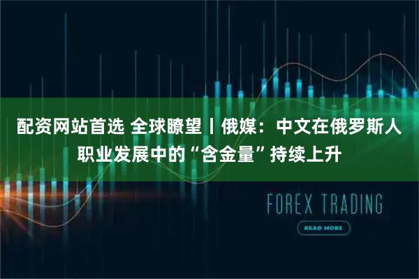 配资网站首选 全球瞭望丨俄媒：中文在俄罗斯人职业发展中的“含金量”持续上升